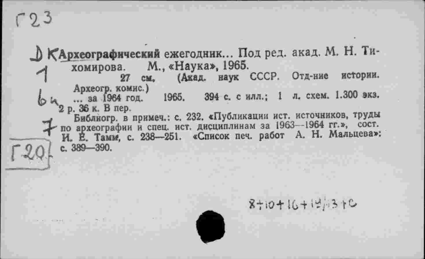 ﻿J) ^Археографический ежегодник... Под ред. акад. М. Н. Ти->	хомирова. М., «Наука», 1965.
I	27 см. (Акад, наук СССР. Отд-ние истории.
•	Археогр. комис.)
к і* ... за 1964 год. 1965.	394 с. с илл.; 1 л. схем. 1.300 экз.
2 р. 36 к. В пер.
. Библиогр. в примеч.: с. 232. «Публикации ист. источников, труды по археографии и спец. ист. дисциплинам за 1963—1964 гг.», сост. -—< И. Е. Тамм, с. 238—251. «Список печ. работ А. Н. Мальцева»:
Г-ЯМ J
8ti0+ IG-+ І’І/ііфСг